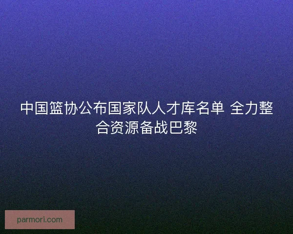 中国篮协公布国家队人才库名单 全力整合资源备战巴黎 中国篮协公布国家队人才库名单 全力整合资源备战巴黎