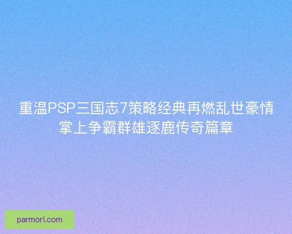 重温PSP三国志7策略经典再燃乱世豪情掌上争霸群雄逐鹿传奇篇章