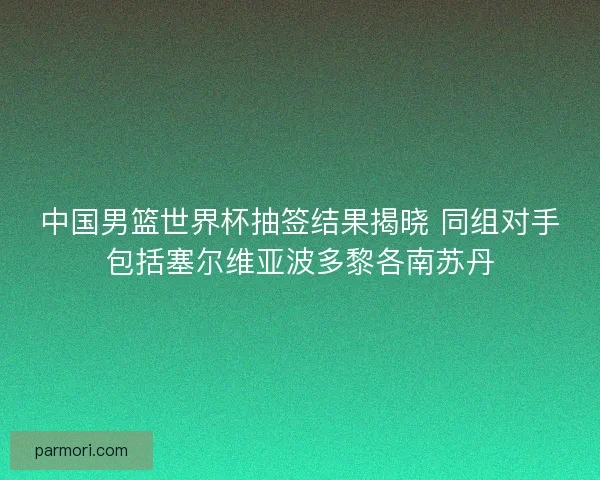 中国男篮世界杯抽签结果揭晓 同组对手包括塞尔维亚波多黎各南苏丹
