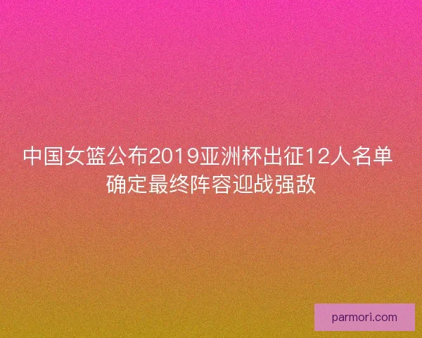 中国女篮公布2019亚洲杯出征12人名单 确定最终阵容迎战强敌