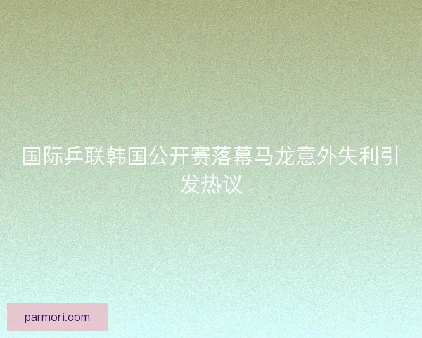 国际乒联韩国公开赛落幕马龙意外失利引发热议