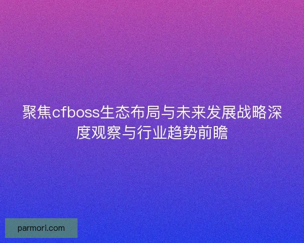 聚焦cfboss生态布局与未来发展战略深度观察与行业趋势前瞻
