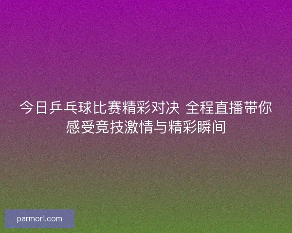 今日乒乓球比赛精彩对决 全程直播带你感受竞技激情与精彩瞬间
