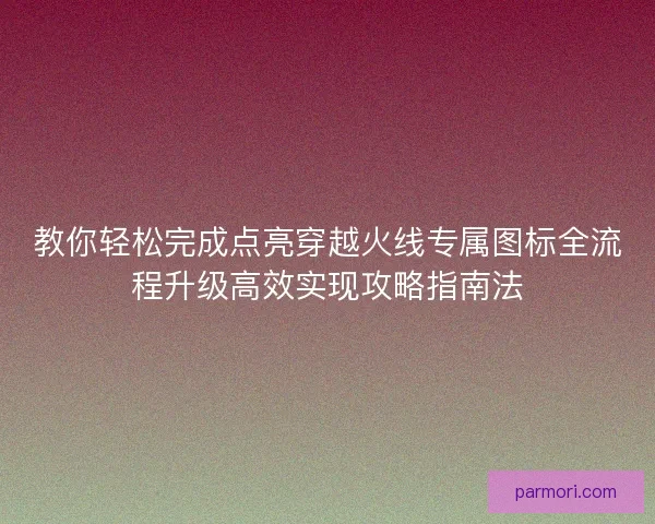 教你轻松完成点亮穿越火线专属图标全流程升级高效实现攻略指南法