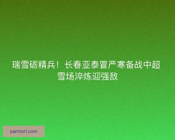 瑞雪砺精兵！长春亚泰冒严寒备战中超 雪场淬炼迎强敌