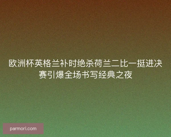 欧洲杯英格兰补时绝杀荷兰二比一挺进决赛引爆全场书写经典之夜