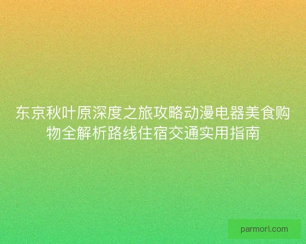 东京秋叶原深度之旅攻略动漫电器美食购物全解析路线住宿交通实用指南