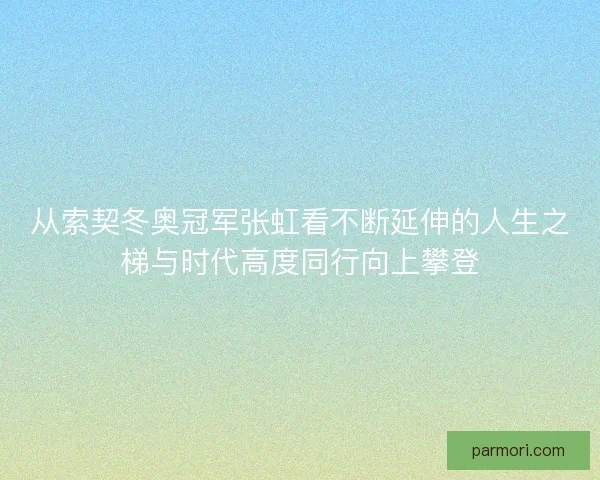 从索契冬奥冠军张虹看不断延伸的人生之梯与时代高度同行向上攀登