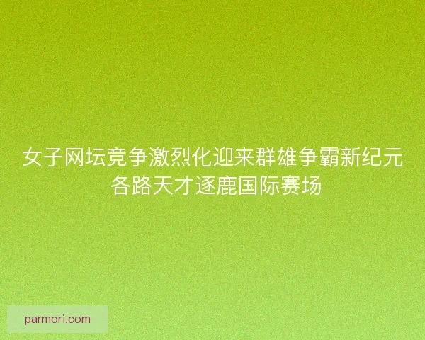 女子网坛竞争激烈化迎来群雄争霸新纪元 各路天才逐鹿国际赛场