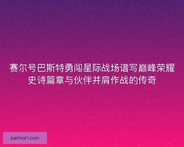 赛尔号巴斯特勇闯星际战场谱写巅峰荣耀史诗篇章与伙伴并肩作战的传奇