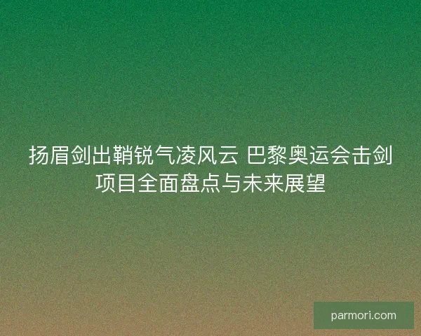 扬眉剑出鞘锐气凌风云 巴黎奥运会击剑项目全面盘点与未来展望