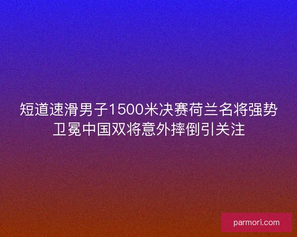 短道速滑男子1500米决赛荷兰名将强势卫冕中国双将意外摔倒引关注