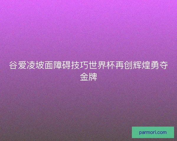 谷爱凌坡面障碍技巧世界杯再创辉煌勇夺金牌